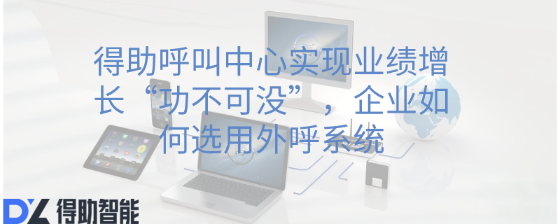 得助呼叫中心实现业绩增长&ldquo;功不可没&rdquo;，企业如何选用外呼系统