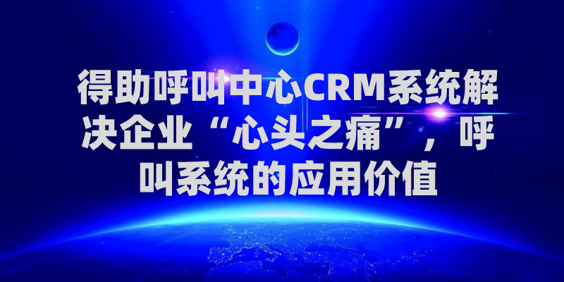 得助呼叫中心CRM系统解决企业&ldquo;心头之痛&rdquo;，呼叫系统的应用价值