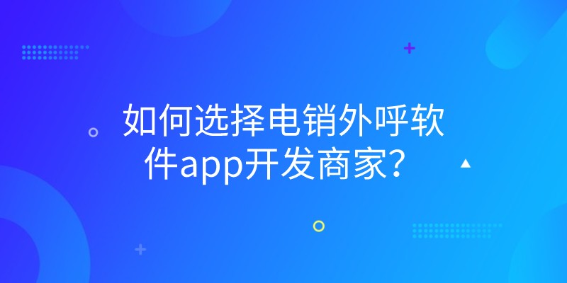 如何选择电销外呼软件app开发商家？