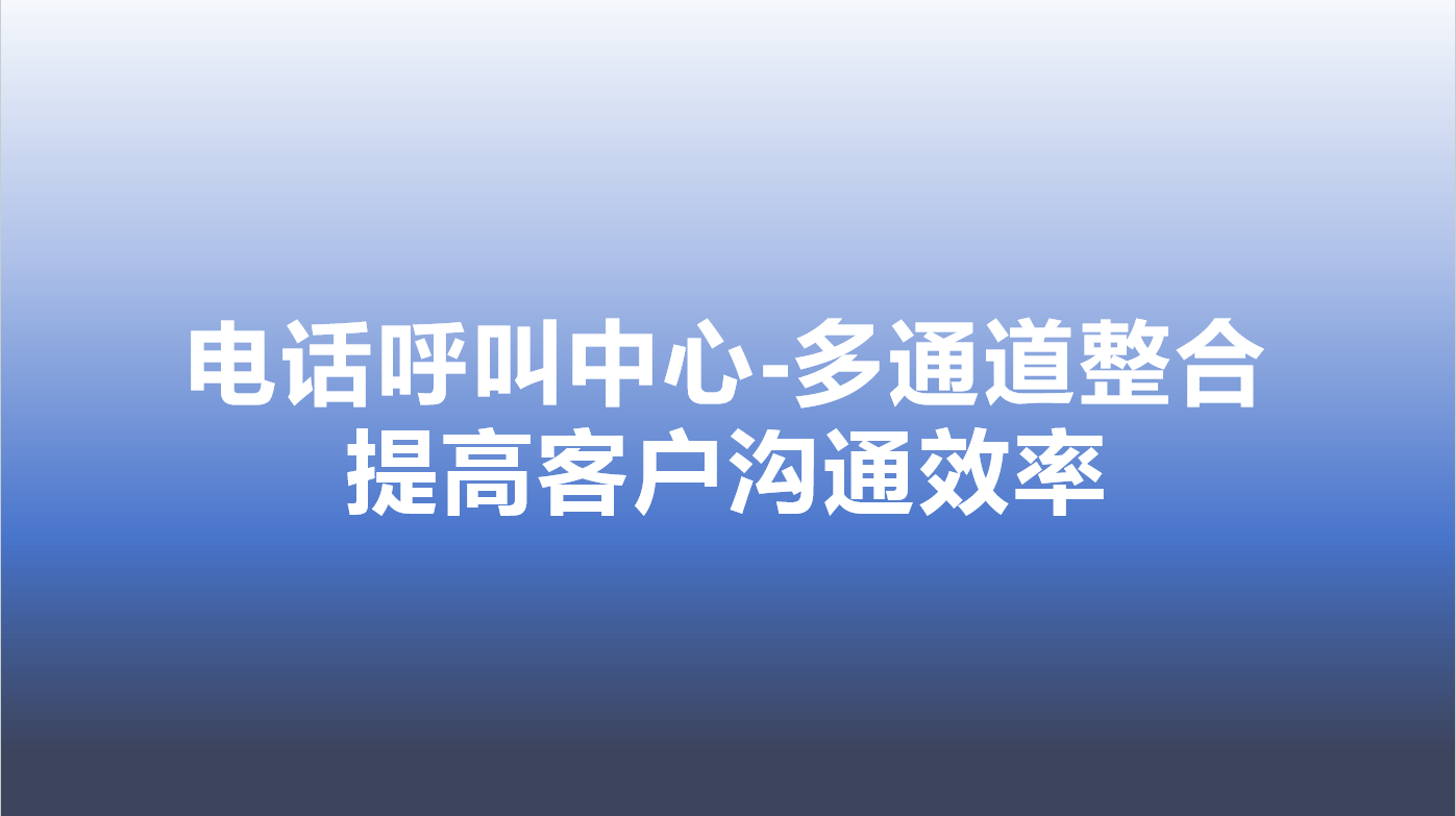 电话呼叫中心-多通道整合，提高客户沟通效率