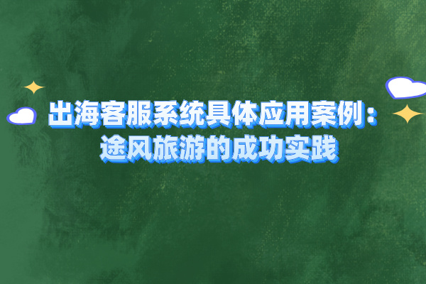 出海客服系统具体应用案例：途风旅游的成功实践