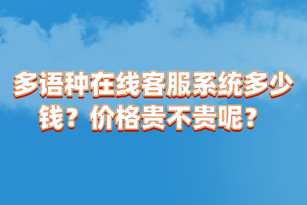 多语种在线客服系统多少钱？价格贵不贵呢？