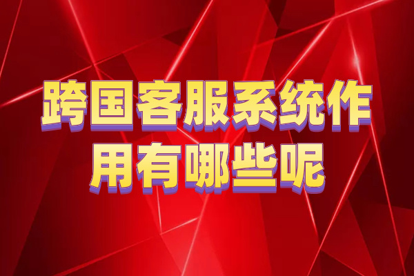跨国客服系统作用有哪些呢？全球市场加速器！！