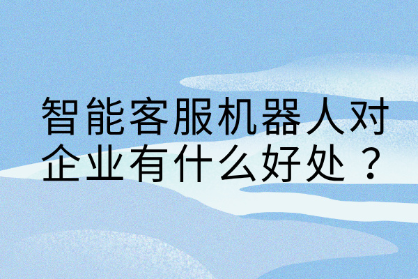 智能客服机器人对企业有什么好处 ？