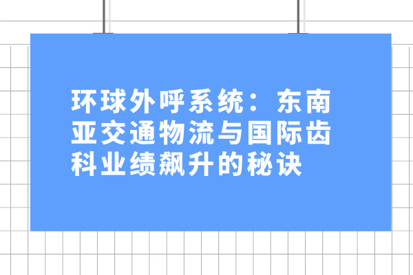 环球外呼系统：东南亚交通物流与国际齿科业绩飙升的秘诀