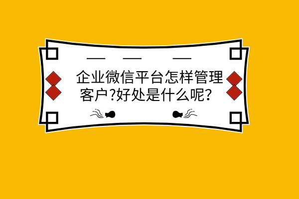 企业微信平台怎样管理客户?好处是什么呢？