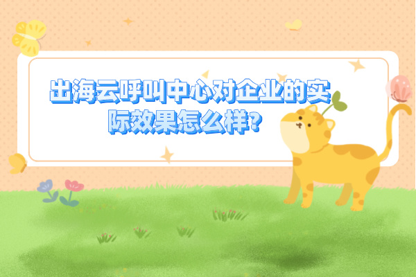 出海云呼叫中心对企业的实际效果怎么样？